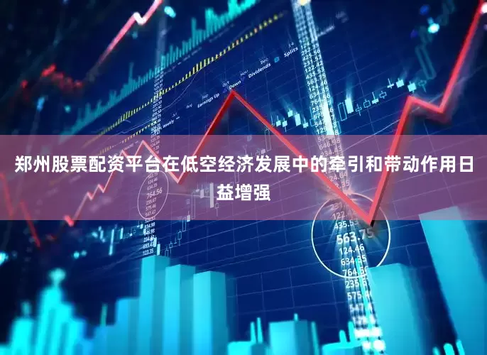 郑州股票配资平台在低空经济发展中的牵引和带动作用日益增强