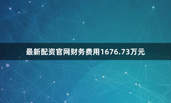 最新配资官网财务费用1676.73万元