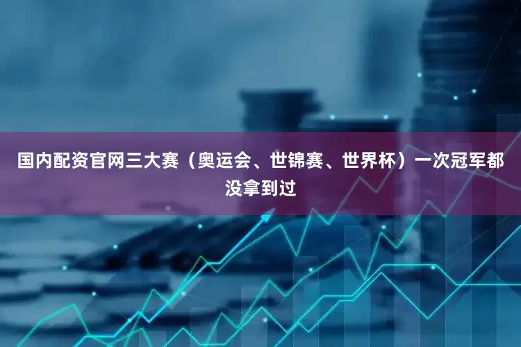 国内配资官网三大赛（奥运会、世锦赛、世界杯）一次冠军都没拿到过