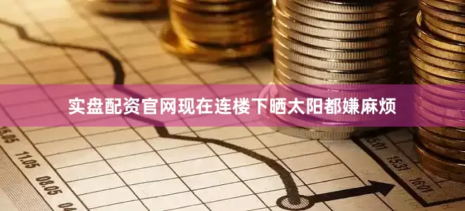 实盘配资官网现在连楼下晒太阳都嫌麻烦
