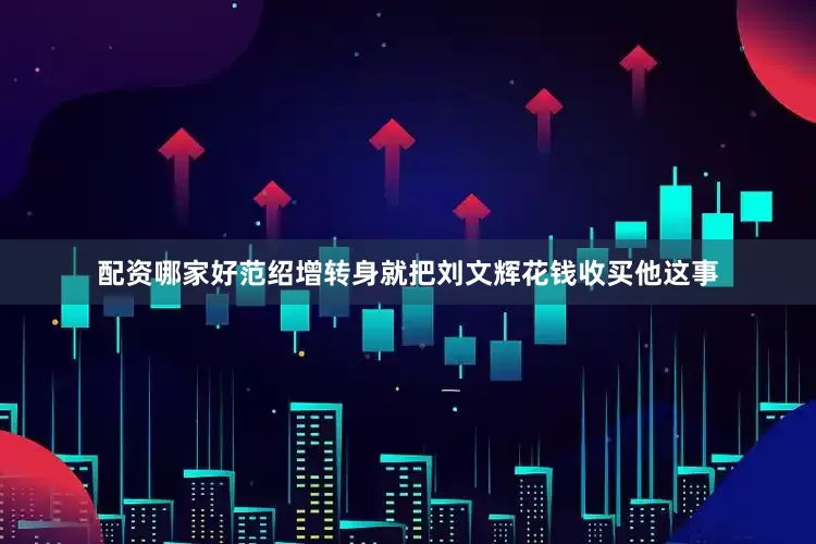 配资哪家好范绍增转身就把刘文辉花钱收买他这事