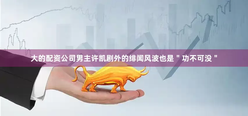 大的配资公司男主许凯剧外的绯闻风波也是＂功不可没＂