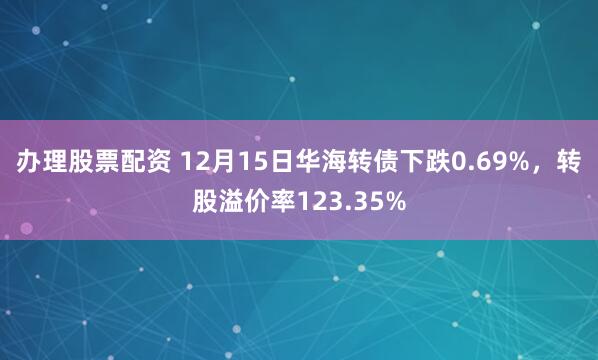 办理股票配资 12月15日华海转债下跌0.69%，转股溢价率123.35%