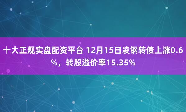 十大正规实盘配资平台 12月15日凌钢转债上涨0.6%，转股溢价率15.35%