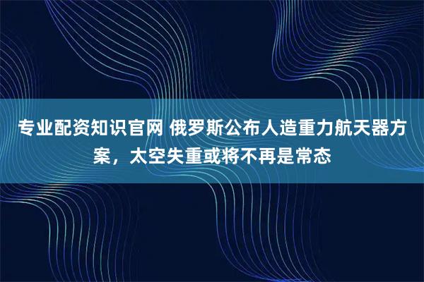 专业配资知识官网 俄罗斯公布人造重力航天器方案，太空失重或将不再是常态