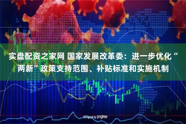 实盘配资之家网 国家发展改革委：进一步优化“两新”政策支持范围、补贴标准和实施机制