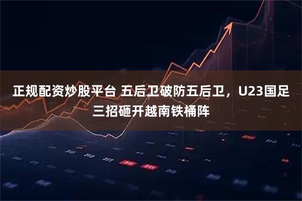 正规配资炒股平台 五后卫破防五后卫，U23国足三招砸开越南铁桶阵