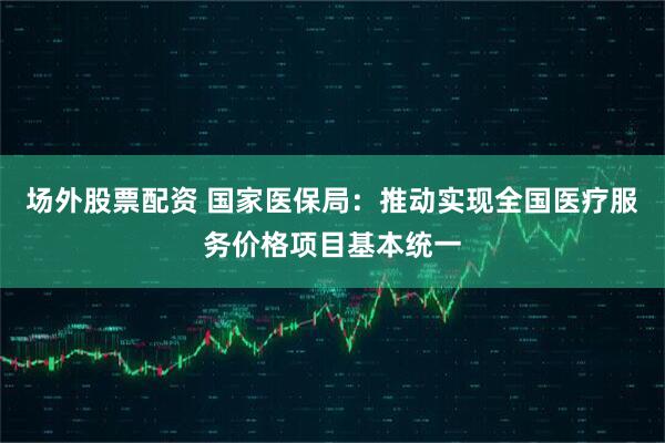 场外股票配资 国家医保局：推动实现全国医疗服务价格项目基本统一
