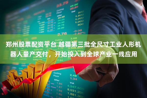郑州股票配资平台 越疆第三批全尺寸工业人形机器人量产交付，开始投入到全球产业一线应用