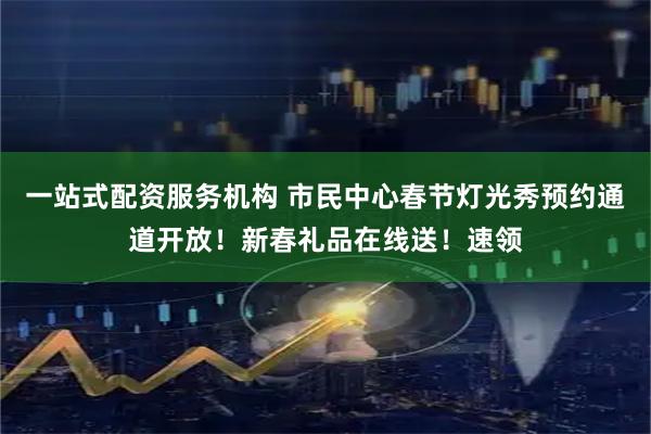 一站式配资服务机构 市民中心春节灯光秀预约通道开放！新春礼品在线送！速领