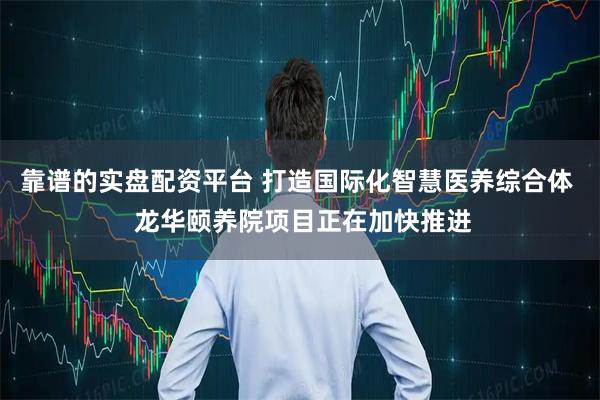 靠谱的实盘配资平台 打造国际化智慧医养综合体  龙华颐养院项目正在加快推进