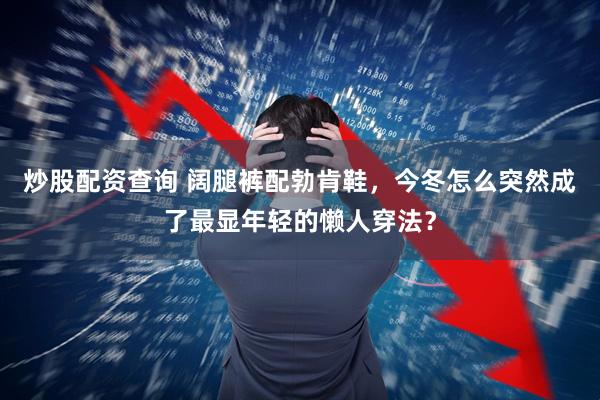 炒股配资查询 阔腿裤配勃肯鞋，今冬怎么突然成了最显年轻的懒人穿法？