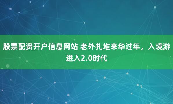 股票配资开户信息网站 老外扎堆来华过年，入境游进入2.0时代