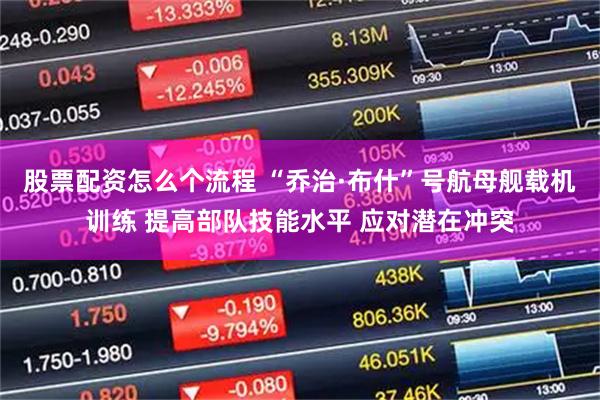 股票配资怎么个流程 “乔治·布什”号航母舰载机训练 提高部队技能水平 应对潜在冲突