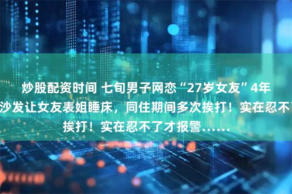 炒股配资时间 七旬男子网恋“27岁女友”4年，宁愿自己挤沙发让女友表姐睡床，同住期间多次挨打！实在忍不了才报警……