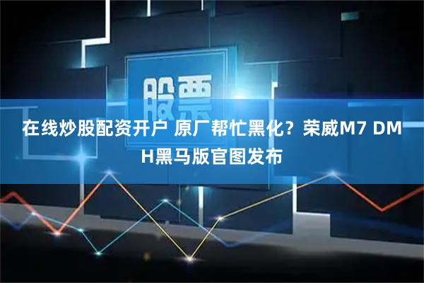 在线炒股配资开户 原厂帮忙黑化？荣威M7 DMH黑马版官图发布
